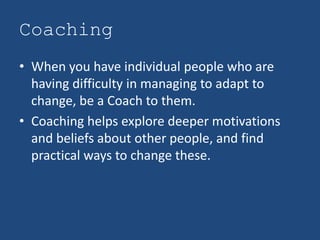 Coaching
• When you have individual people who are
  having difficulty in managing to adapt to
  change, be a Coach to them.
• Coaching helps explore deeper motivations
  and beliefs about other people, and find
  practical ways to change these.
 