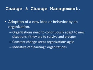 Change & Change Management.

• Adoption of a new idea or behavior by an
  organization.
  – Organizations need to continuously adapt to new
    situations if they are to survive and prosper
  – Constant change keeps organizations agile
  – Indicative of “learning” organizations
 