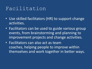Facilitation
• Use skilled facilitators (HR) to support change
  activities.
• Facilitators can be used to guide various group
  events, from brainstorming and planning to
  improvement projects and change activities.
• Facilitators can also act as team
  coaches, helping people to improve within
  themselves and work together in better ways.
 