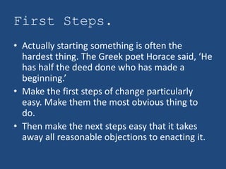 First Steps.
• Actually starting something is often the
  hardest thing. The Greek poet Horace said, ‘He
  has half the deed done who has made a
  beginning.’
• Make the first steps of change particularly
  easy. Make them the most obvious thing to
  do.
• Then make the next steps easy that it takes
  away all reasonable objections to enacting it.
 