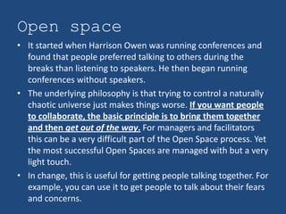 Open space
• It started when Harrison Owen was running conferences and
  found that people preferred talking to others during the
  breaks than listening to speakers. He then began running
  conferences without speakers.
• The underlying philosophy is that trying to control a naturally
  chaotic universe just makes things worse. If you want people
  to collaborate, the basic principle is to bring them together
  and then get out of the way. For managers and facilitators
  this can be a very difficult part of the Open Space process. Yet
  the most successful Open Spaces are managed with but a very
  light touch.
• In change, this is useful for getting people talking together. For
  example, you can use it to get people to talk about their fears
  and concerns.
 