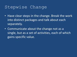 Stepwise Change
• Have clear steps in the change. Break the work
  into distinct packages and talk about each
  separately.
• Communicate about the change not as a
  single, but as a set of activities, each of which
  gains specific value.
 