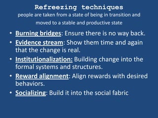 Refreezing techniques
  people are taken from a state of being in transition and
         moved to a stable and productive state

• Burning bridges: Ensure there is no way back.
• Evidence stream: Show them time and again
  that the change is real.
• Institutionalization: Building change into the
  formal systems and structures.
• Reward alignment: Align rewards with desired
  behaviors.
• Socializing: Build it into the social fabric
 