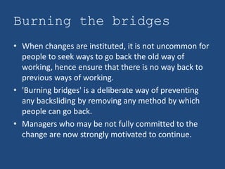 Burning the bridges
• When changes are instituted, it is not uncommon for
  people to seek ways to go back the old way of
  working, hence ensure that there is no way back to
  previous ways of working.
• 'Burning bridges' is a deliberate way of preventing
  any backsliding by removing any method by which
  people can go back.
• Managers who may be not fully committed to the
  change are now strongly motivated to continue.
 