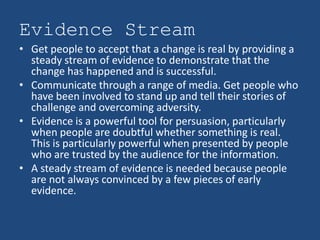 Evidence Stream
• Get people to accept that a change is real by providing a
  steady stream of evidence to demonstrate that the
  change has happened and is successful.
• Communicate through a range of media. Get people who
  have been involved to stand up and tell their stories of
  challenge and overcoming adversity.
• Evidence is a powerful tool for persuasion, particularly
  when people are doubtful whether something is real.
  This is particularly powerful when presented by people
  who are trusted by the audience for the information.
• A steady stream of evidence is needed because people
  are not always convinced by a few pieces of early
  evidence.
 
