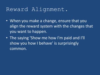 Reward Alignment.
• When you make a change, ensure that you
  align the reward system with the changes that
  you want to happen.
• The saying 'Show me how I'm paid and I'll
  show you how I behave' is surprisingly
  common.
 