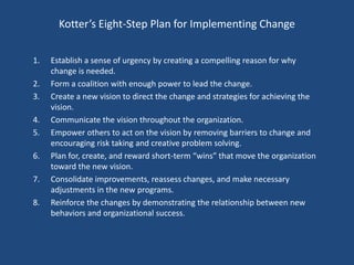 Kotter’s Eight-Step Plan for Implementing Change


1.   Establish a sense of urgency by creating a compelling reason for why
     change is needed.
2.   Form a coalition with enough power to lead the change.
3.   Create a new vision to direct the change and strategies for achieving the
     vision.
4.   Communicate the vision throughout the organization.
5.   Empower others to act on the vision by removing barriers to change and
     encouraging risk taking and creative problem solving.
6.   Plan for, create, and reward short-term “wins” that move the organization
     toward the new vision.
7.   Consolidate improvements, reassess changes, and make necessary
     adjustments in the new programs.
8.   Reinforce the changes by demonstrating the relationship between new
     behaviors and organizational success.
 