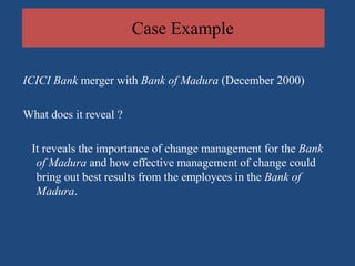 Case Example

ICICI Bank merger with Bank of Madura (December 2000)

What does it reveal ?

 It reveals the importance of change management for the Bank
  of Madura and how effective management of change could
  bring out best results from the employees in the Bank of
  Madura.
 
