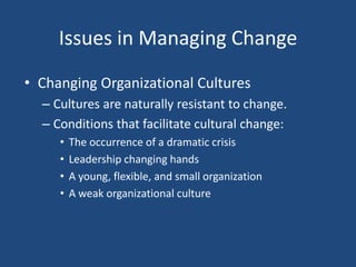 Issues in Managing Change
• Changing Organizational Cultures
  – Cultures are naturally resistant to change.
  – Conditions that facilitate cultural change:
     •   The occurrence of a dramatic crisis
     •   Leadership changing hands
     •   A young, flexible, and small organization
     •   A weak organizational culture
 