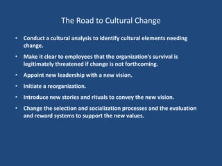 The Road to Cultural Change
• Conduct a cultural analysis to identify cultural elements needing
  change.
• Make it clear to employees that the organization’s survival is
  legitimately threatened if change is not forthcoming.
• Appoint new leadership with a new vision.
• Initiate a reorganization.
• Introduce new stories and rituals to convey the new vision.
• Change the selection and socialization processes and the evaluation
  and reward systems to support the new values.
 