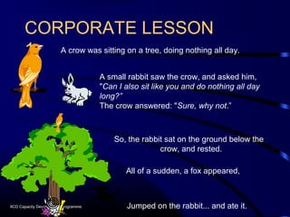 CORPORATE LESSON
       1 A crow was sitting on a tree, doing nothing all day.
                                      A small rabbit saw the crow, and asked him,
                                      "Can I also sit like you and do nothing all day
                                      long?”
                                      The crow answered: "Sure, why not.”



                                          So, the rabbit sat on the ground below the
                                                       crow, and rested.

                                             All of a sudden, a fox appeared,



IICD Capacity Development Programme           Jumped on the rabbit... and ate it.
 