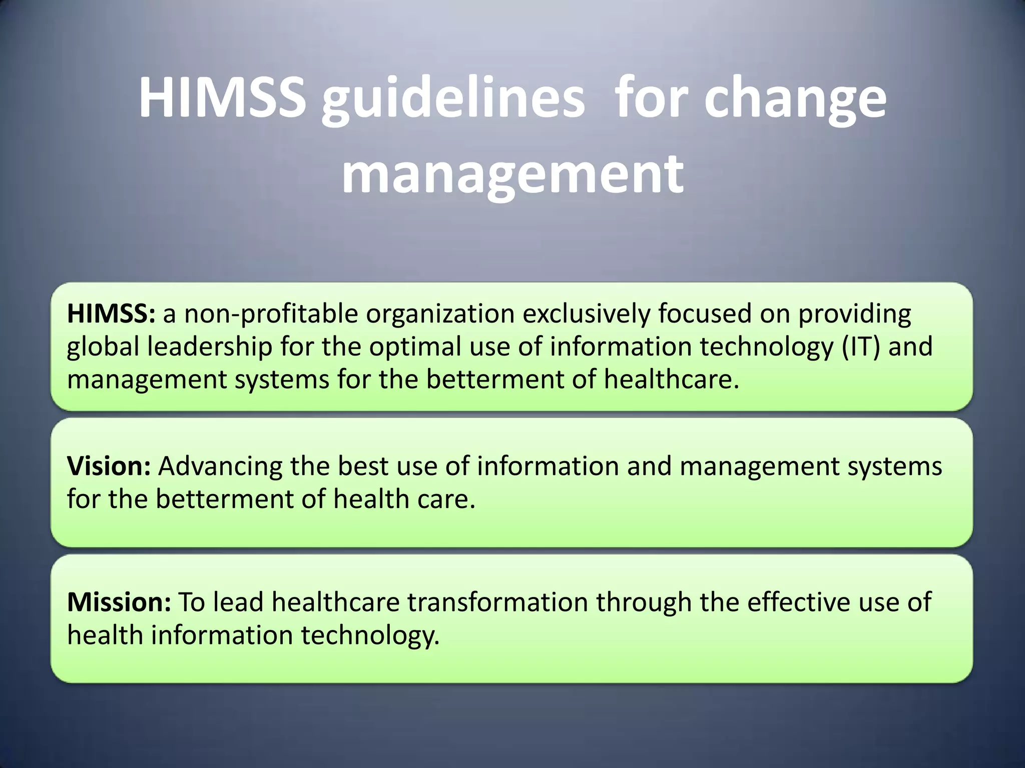 HIMSS guidelines for change
            management

HIMSS: a non-profitable organization exclusively focused on providing
global leadership for the optimal use of information technology (IT) and
management systems for the betterment of healthcare.

Vision: Advancing the best use of information and management systems
for the betterment of health care.


Mission: To lead healthcare transformation through the effective use of
health information technology.
 