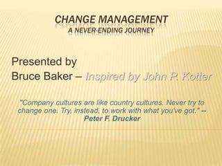 Change Management A Never-Ending Journey  Presented by Bruce Baker – Inspired by John P. Kotter &quot;Company cultures are like country cultures. Never try to change one. Try, instead, to work with what you&apos;ve got.&quot; -- Peter F. Drucker 