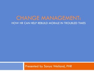 CHANGE MANAGEMENT: HOW HR CAN HELP REBUILD MORALE IN TROUBLED TIMES Presented by Sonya Weiland, PHR 