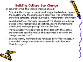 Building Culture for Change
In general terms, the change program should:
• Describe the change process to all people involved and explain
   the reasons why the changes are occurring. The information
   should be complete, unbiased, reliable, transparent, and timely.
• Be designed to effectively implement the change while being
   aligned with organizational objectives, macro environmental
   trends, and employee perceptions and feelings.
• Provide support to employees as they deal with the change,
   and wherever possible involve the employees directly in the
   change process itself
• Be consistently monitored and reviewed for effectiveness. A
   successful change management program is typically also a
   flexible project
 