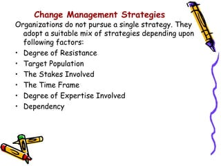 Change Management Strategies
Organizations do not pursue a single strategy. They
  adopt a suitable mix of strategies depending upon
  following factors:
• Degree of Resistance
• Target Population
• The Stakes Involved
• The Time Frame
• Degree of Expertise Involved
• Dependency
 
