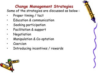 Change Management Strategies
Some of the strategies are discussed as below :
•  Proper timing / tact
•  Education & communication
•  Seeking participation
•  Facilitation & support
•  Negotiation
•  Manipulation & Co-optation
•  Coercion
•  Introducing incentives / rewards
 