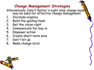 Change Management Strategies
Alternatively John P Kotter's eight step change model
    may be used for effective change management.
1. Increase urgency
2. Build the guiding team
3. Get the vision right
4. Communicate for buy-in
5. Empower action
6. Create short-term wins
7. Don't let up
8. Make change stick
 
