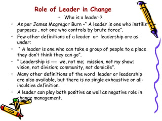 Role of Leader in Change
                         • Who is a leader ?
•   As per James Mcgregor Burn –“ A leader is one who instills
    purposes , not one who controls by brute force”.
•   Few other definitions of a leader or leadership are as
    under:
•    “ A leader is one who can take a group of people to a place
    they don’t think they can go”.
•   “ Leadership is --- we, not me; mission, not my show;
    vision, not division; community, not domicile”.
•   Many other definitions of the word leader or leadership
    are also available, but there is no single exhaustive or all-
    inculsive definition.
•   A leader can play both positive as well as negative role in
    change management.
 
