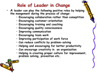 Role of Leader in Change
• A leader can play the following positive roles by helping
  the mangement during the process of change:
      • Encouraging collaboration rather than comeptition
      • Encouraging customer-orientation
      • Encouraging training and coaching
      • Encouraging quality consciousness
      • Improving communication
      • Encouraging team work
      • Improving participation of work force
      • Can reduce conflicts by problem-solving
      • Helping and encouraging for better productivity
      • Can encourage creativity in an organization
      • Helping in creating proper culture for improvement,
        problem solving, prevention etc.
 