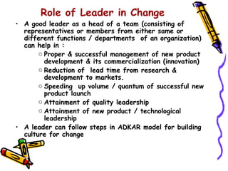 Role of Leader in Change
• A good leader as a head of a team (consisting of
  representatives or members from either same or
  different functions / departments of an organization)
  can help in :
       o Proper & successful management of new product
         development & its commercialization (innovation)
       o Reduction of lead time from research &
         development to markets.
       o Speeding up volume / quantum of successful new
         product launch
       o Attainment of quality leadership
       o Attainment of new product / technological
         leadership
• A leader can follow steps in ADKAR model for building
  culture for change
 