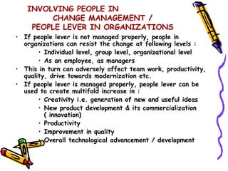 INVOLVING PEOPLE IN
         CHANGE MANAGEMENT /
    PEOPLE LEVER IN ORGANIZATIONS
• If people lever is not managed properly, people in
  organizations can resist the change at following levels :
       • Individual level, group level, organizational level
       • As an employee, as managers
• This in turn can adversely affect team work, productivity,
  quality, drive towards modernization etc.
• If people lever is managed properly, people lever can be
  used to create multifold increase in :
       • Creativity i.e. generation of new and useful ideas
       • New product development & its commercialization
         ( innovation)
       • Productivity
       • Improvement in quality
       • Overall technological advancement / development
 