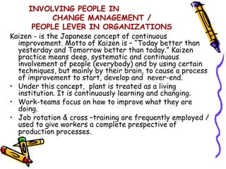 INVOLVING PEOPLE IN
              CHANGE MANAGEMENT /
      PEOPLE LEVER IN ORGANIZATIONS
Kaizen - is the Japanese concept of continuous
  improvement. Motto of Kaizen is – “Today better than
  yesterday and Tomorrow better than today.” Kaizen
  practice means deep, systematic and continuous
  involvement of people (everybody) and by using certain
  techniques, but mainly by their brain, to cause a process
  of improvement to start, develop and never-end.
• Under this concept, plant is treated as a living
  institution. It is continuously learning and changing.
• Work-teams focus on how to improve what they are
  doing.
• Job rotation & cross –training are frequently employed /
  used to give workers a complete prespective of
  production processes.
 