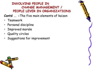 INVOLVING PEOPLE IN
            CHANGE MANAGEMENT /
      PEOPLE LEVER IN ORGANIZATIONS
Contd .. -The five main elements of kaizen
• Teamwork
• Personal discipline
• Improved morale
• Quality circles
• Suggestions for improvement
 