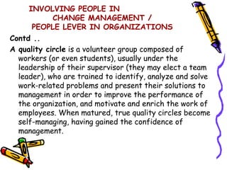 INVOLVING PEOPLE IN
            CHANGE MANAGEMENT /
      PEOPLE LEVER IN ORGANIZATIONS
Contd ..
A quality circle is a volunteer group composed of
  workers (or even students), usually under the
  leadership of their supervisor (they may elect a team
  leader), who are trained to identify, analyze and solve
  work-related problems and present their solutions to
  management in order to improve the performance of
  the organization, and motivate and enrich the work of
  employees. When matured, true quality circles become
  self-managing, having gained the confidence of
  management.
 