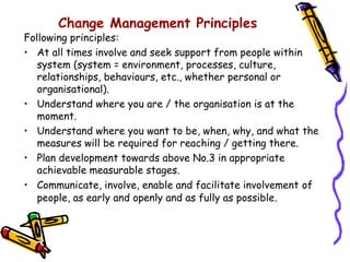 Change Management Principles
Following principles:
• At all times involve and seek support from people within
   system (system = environment, processes, culture,
   relationships, behaviours, etc., whether personal or
   organisational).
• Understand where you are / the organisation is at the
   moment.
• Understand where you want to be, when, why, and what the
   measures will be required for reaching / getting there.
• Plan development towards above No.3 in appropriate
   achievable measurable stages.
• Communicate, involve, enable and facilitate involvement of
   people, as early and openly and as fully as possible .
 
