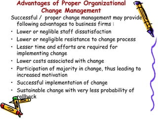 Advantages of Proper Organizational
         Change Management
Successful / proper change management may provide
  following advantages to business firms :
• Lower or neglible staff dissatisfaction
• Lower or negligible resistance to change process
• Lesser time and efforts are required for
  implementing change
• Lower costs associated with change
• Participation of majority in change, thus leading to
  increased motivation
• Successful implementation of change
• Sustainable change with very less probability of
  rollback
 