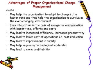 Advantages of Proper Organizational Change
                Management
Contd …
• May help the organization to adapt to changes at a
  faster rate and thus help the organization to survive in
  the ever-changing environment
• Easy integration in the case of merger or amalgamation
  with lesser time, efforts and costs
• May lead to increased efficiency, increased productivity
• May lead to lower cost of operations i.e. cost reduction
• May lead to improvement in quality
• May help in gaining technological leadership
• May lead to more profitability
 