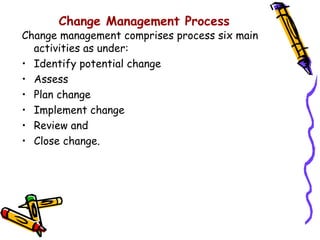 Change Management Process
Change management comprises process six main
  activities as under:
• Identify potential change
• Assess
• Plan change
• Implement change
• Review and
• Close change.
 