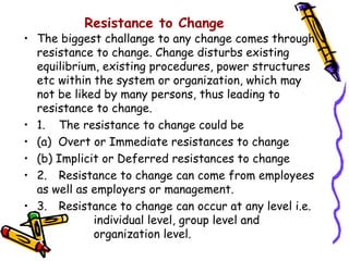 Resistance to Change
• The biggest challange to any change comes through
  resistance to change. Change disturbs existing
  equilibrium, existing procedures, power structures
  etc within the system or organization, which may
  not be liked by many persons, thus leading to
  resistance to change.
• 1. The resistance to change could be
• (a) Overt or Immediate resistances to change
• (b) Implicit or Deferred resistances to change
• 2. Resistance to change can come from employees
  as well as employers or management.
• 3. Resistance to change can occur at any level i.e.
             individual level, group level and
             organization level.
 