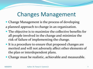 Changes Management
  Change Management is the process of developing
 a planned approach to change in an organization.
  The objective is to maximize the collective benefits for
   all people involved in the change and minimize the
   risk of failure of implementing the change.
  It is a procedure to ensure that proposed changes are
   merited and will not adversely affect other elements of
   the plan or interdependent plans.
  Change must be realistic, achievable and measurable.

6/20/2010       Author: Dr. Tomas U. Ganiron Jr               1
 