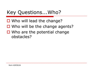 Key Questions...Who?
 Who will lead the change?
 Who will be the change agents?
 Who are the potential change
  obstacles?




Remi ADESEUN
 