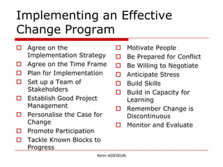 Implementing an Effective
Change Program
 Agree on the                 Motivate People
  Implementation Strategy      Be Prepared for Conflict
 Agree on the Time Frame      Be Willing to Negotiate
 Plan for Implementation      Anticipate Stress
 Set up a Team of             Build Skills
  Stakeholders                 Build in Capacity for
 Establish Good Project        Learning
  Management                   Remember Change is
 Personalise the Case for      Discontinuous
  Change                       Monitor and Evaluate
 Promote Participation
 Tackle Known Blocks to
  Progress
                       Remi ADESEUN
 