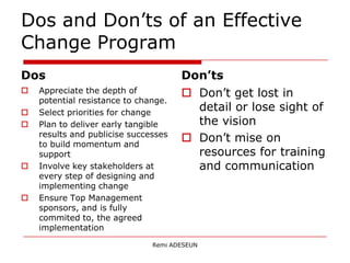 Dos and Don’ts of an Effective
Change Program
Dos                                   Don’ts
   Appreciate the depth of            Don’t get lost in
    potential resistance to change.
   Select priorities for change
                                        detail or lose sight of
   Plan to deliver early tangible      the vision
    results and publicise successes
    to build momentum and
                                       Don’t mise on
    support                             resources for training
   Involve key stakeholders at         and communication
    every step of designing and
    implementing change
   Ensure Top Management
    sponsors, and is fully
    commited to, the agreed
    implementation
                               Remi ADESEUN
 