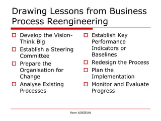Drawing Lessons from Business
Process Reengineering
 Develop the Vision-       Establish Key
  Think Big                  Performance
 Establish a Steering       Indicators or
  Committee                  Baselines
 Prepare the               Redesign the Process
  Organisation for          Plan the
  Change                     Implementation
 Analyse Existing          Monitor and Evaluate
  Processes                  Progress


                    Remi ADESEUN
 