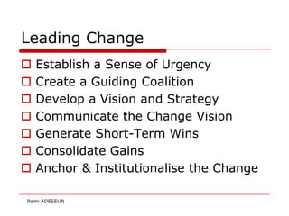 Leading Change
   Establish a Sense of Urgency
   Create a Guiding Coalition
   Develop a Vision and Strategy
   Communicate the Change Vision
   Generate Short-Term Wins
   Consolidate Gains
   Anchor & Institutionalise the Change

Remi ADESEUN
 