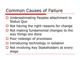 Common Causes of Failure
 Underestimating Peoples attachment to
  Status Quo
 Not having the right reasons for change
 Not making fundamental changes to the
  way things are done
 Poor redesign of processes
 Introducing technology in isolation
 Not involving Key Stakeholders at every
  stage
 