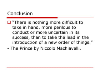 Conclusion
 “There is nothing more difficult to
   take in hand, more perilous to
   conduct or more uncertain in its
   success, than to take the lead in the
   introduction of a new order of things.”
- The Prince by Niccolo Machiavelli.
 
