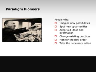 Paradigm Pioneers


                                     People who:
                                      Imagine new possibilities
                                      Spot new opportunities
                                      Adapt old ideas and
                                        information
                                      Change existing practices
                                      Plan for the new order
                                      Take the necessary action




                 www.managementstudyguide.com
3
 