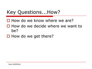 Key Questions...How?
 How do we know where we are?
 How do we decide where we want to
  be?
 How do we get there?




Remi ADESEUN
 