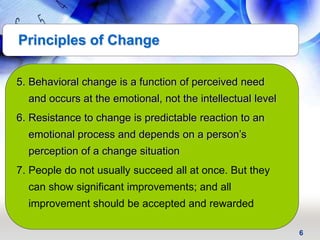 6
5. Behavioral change is a function of perceived need
and occurs at the emotional, not the intellectual level
6. Resistance to change is predictable reaction to an
emotional process and depends on a person’s
perception of a change situation
7. People do not usually succeed all at once. But they
can show significant improvements; and all
improvement should be accepted and rewarded
Principles of Change
 