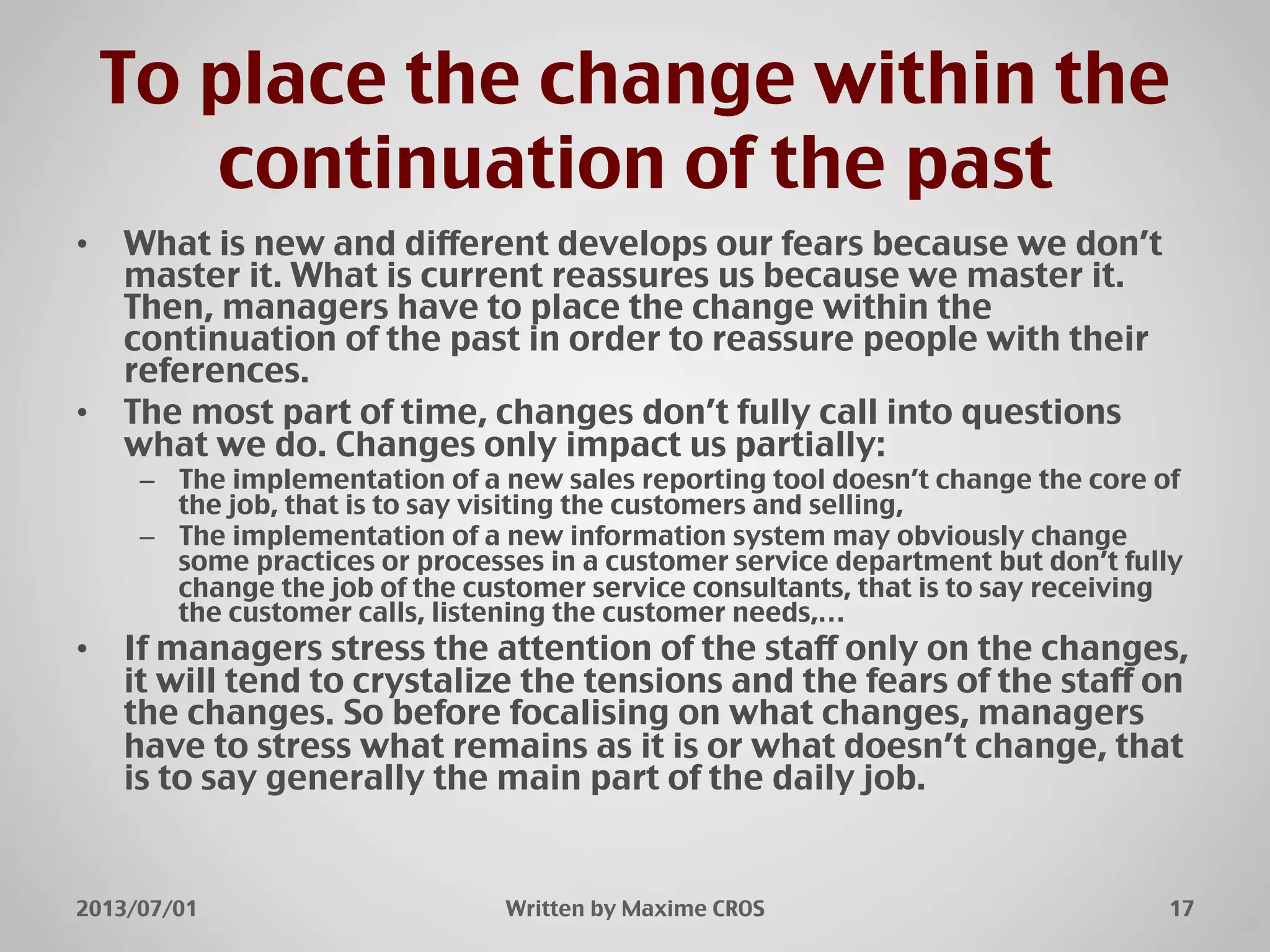 To place the change within the
continuation of the past"
•  What is new and different develops our fears because we don’t
master it. What is current reassures us because we master it.
Then, managers have to place the change within the
continuation of the past in order to reassure people with their
references."
•  The most part of time, changes don’t fully call into questions
what we do. Changes only impact us partially:"
–  The implementation of a new sales reporting tool doesn’t change the core of
the job, that is to say visiting the customers and selling,"
–  The implementation of a new information system may obviously change
some practices or processes in a customer service department but don’t fully
change the job of the customer service consultants, that is to say receiving
the customer calls, listening the customer needs,…"
•  If managers stress the attention of the staff only on the changes,
it will tend to crystalize the tensions and the fears of the staff on
the changes. So before focalising on what changes, managers
have to stress what remains as it is or what doesn’t change, that
is to say generally the main part of the daily job."
2013/07/01" Written by Maxime CROS" 17"
 