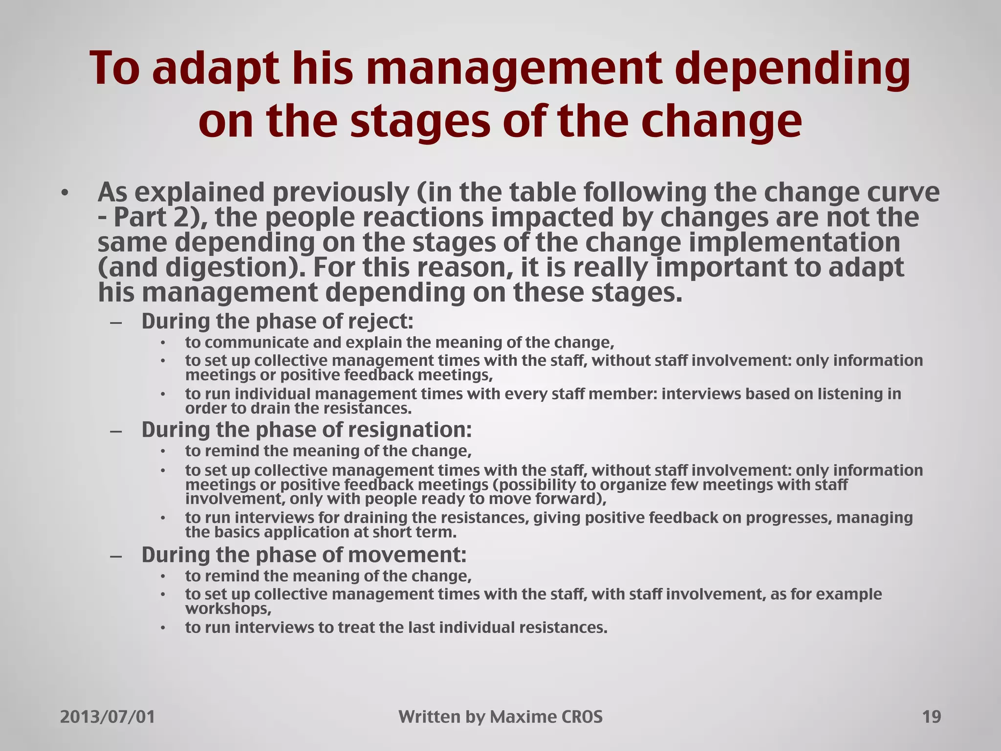 To adapt his management depending
on the stages of the change"
•  As explained previously (in the table following the change curve
- Part 2), the people reactions impacted by changes are not the
same depending on the stages of the change implementation
(and digestion). For this reason, it is really important to adapt
his management depending on these stages."
–  During the phase of reject:"
•  to communicate and explain the meaning of the change,"
•  to set up collective management times with the staff, without staff involvement: only information
meetings or positive feedback meetings,"
•  to run individual management times with every staff member: interviews based on listening in
order to drain the resistances."
–  During the phase of resignation:"
•  to remind the meaning of the change,"
•  to set up collective management times with the staff, without staff involvement: only information
meetings or positive feedback meetings (possibility to organize few meetings with staff
involvement, only with people ready to move forward),"
•  to run interviews for draining the resistances, giving positive feedback on progresses, managing
the basics application at short term."
–  During the phase of movement:"
•  to remind the meaning of the change,"
•  to set up collective management times with the staff, with staff involvement, as for example
workshops,"
•  to run interviews to treat the last individual resistances."
2013/07/01" Written by Maxime CROS" 19"
 