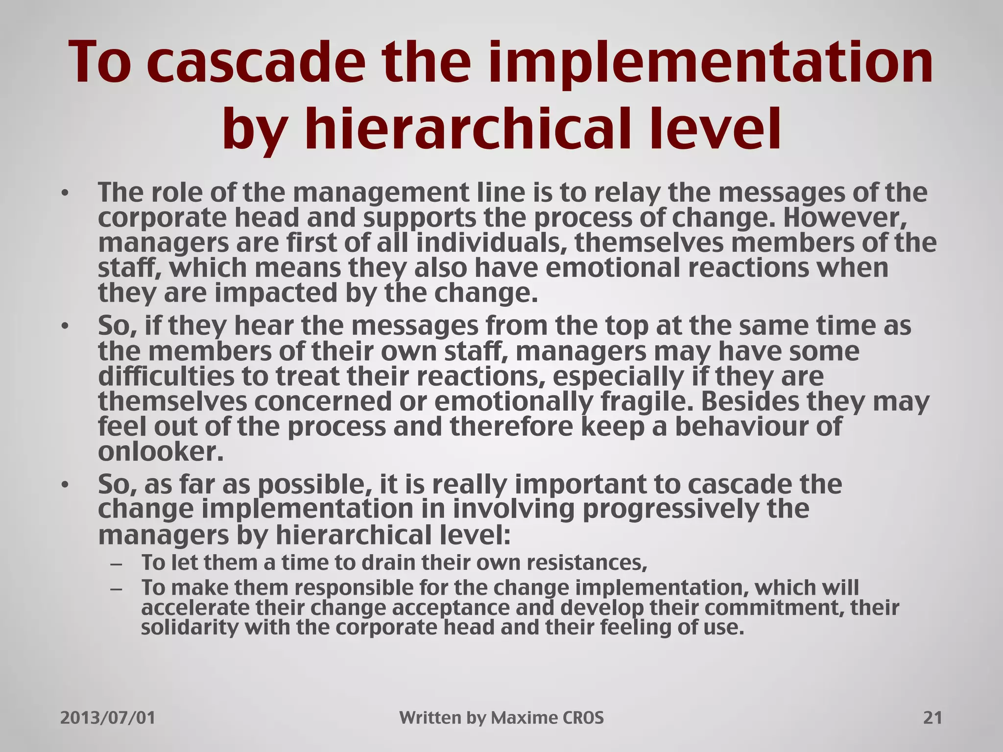 To cascade the implementation
by hierarchical level"
•  The role of the management line is to relay the messages of the
corporate head and supports the process of change. However,
managers are first of all individuals, themselves members of the
staff, which means they also have emotional reactions when
they are impacted by the change."
•  So, if they hear the messages from the top at the same time as
the members of their own staff, managers may have some
difficulties to treat their reactions, especially if they are
themselves concerned or emotionally fragile. Besides they may
feel out of the process and therefore keep a behaviour of
onlooker."
•  So, as far as possible, it is really important to cascade the
change implementation in involving progressively the
managers by hierarchical level:"
–  To let them a time to drain their own resistances,"
–  To make them responsible for the change implementation, which will
accelerate their change acceptance and develop their commitment, their
solidarity with the corporate head and their feeling of use."
2013/07/01" Written by Maxime CROS" 21"
 