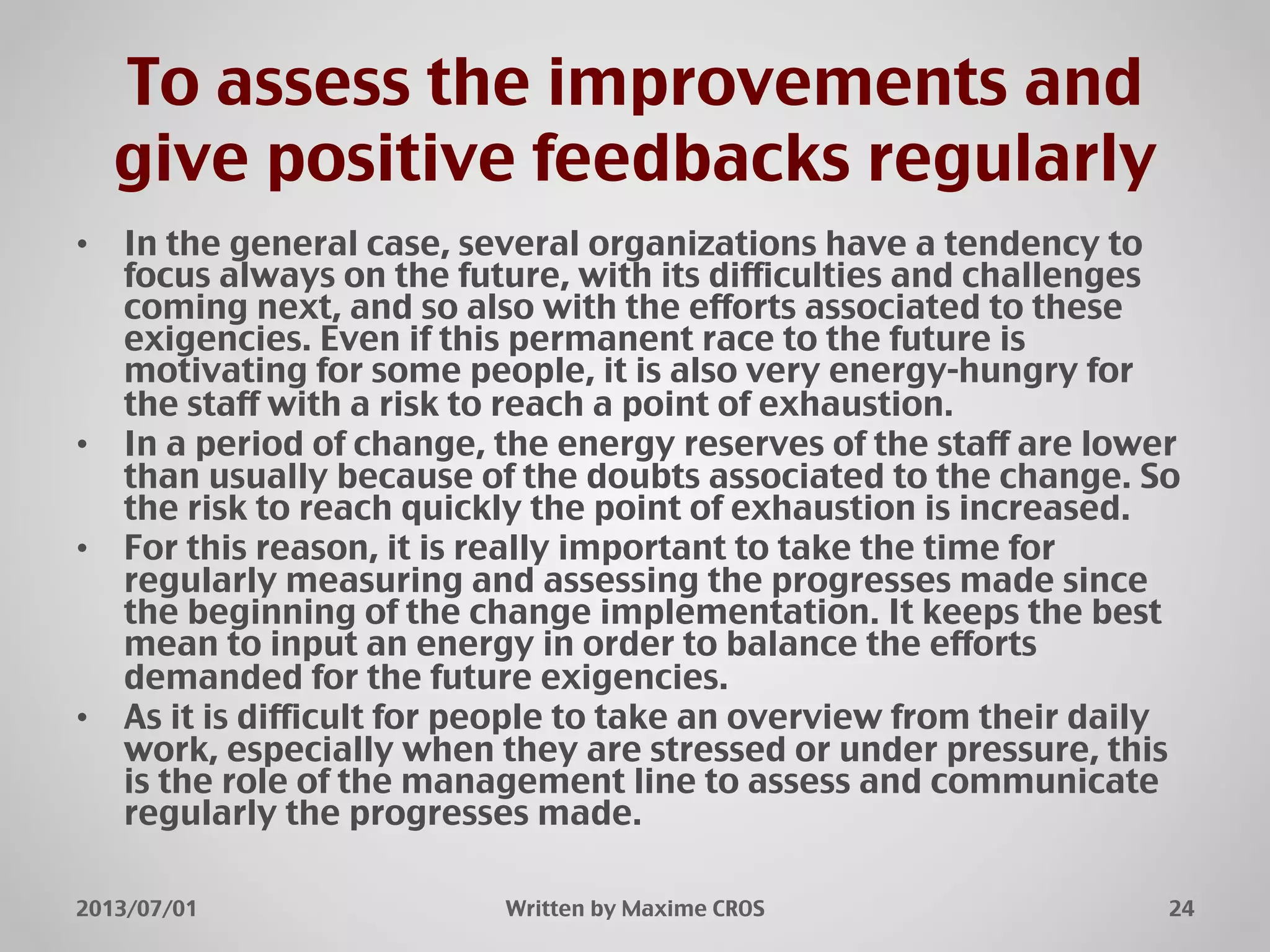 To assess the improvements and
give positive feedbacks regularly"
•  In the general case, several organizations have a tendency to
focus always on the future, with its difficulties and challenges
coming next, and so also with the efforts associated to these
exigencies. Even if this permanent race to the future is
motivating for some people, it is also very energy-hungry for
the staff with a risk to reach a point of exhaustion."
•  In a period of change, the energy reserves of the staff are lower
than usually because of the doubts associated to the change. So
the risk to reach quickly the point of exhaustion is increased."
•  For this reason, it is really important to take the time for
regularly measuring and assessing the progresses made since
the beginning of the change implementation. It keeps the best
mean to input an energy in order to balance the efforts
demanded for the future exigencies."
•  As it is difficult for people to take an overview from their daily
work, especially when they are stressed or under pressure, this
is the role of the management line to assess and communicate
regularly the progresses made."
2013/07/01" Written by Maxime CROS" 24"
 