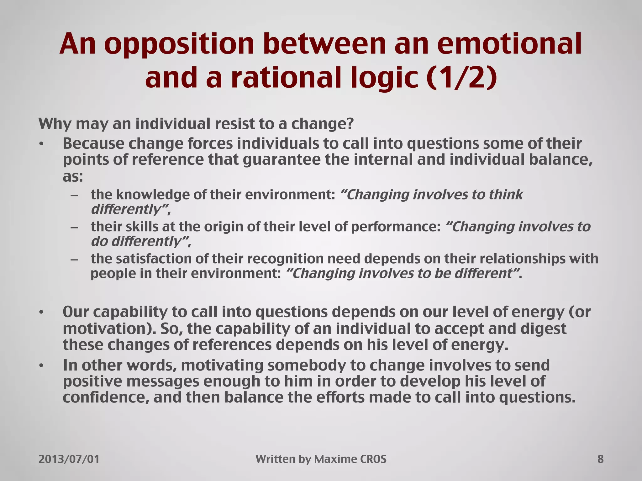 An opposition between an emotional
and a rational logic (1/2)"
Why may an individual resist to a change?"
•  Because change forces individuals to call into questions some of their
points of reference that guarantee the internal and individual balance,
as:"
–  the knowledge of their environment: “Changing involves to think
differently”,"
–  their skills at the origin of their level of performance: “Changing involves to
do differently”,"
–  the satisfaction of their recognition need depends on their relationships with
people in their environment: “Changing involves to be different”."
•  Our capability to call into questions depends on our level of energy (or
motivation). So, the capability of an individual to accept and digest
these changes of references depends on his level of energy."
•  In other words, motivating somebody to change involves to send
positive messages enough to him in order to develop his level of
confidence, and then balance the efforts made to call into questions."
2013/07/01" Written by Maxime CROS" 8"
 